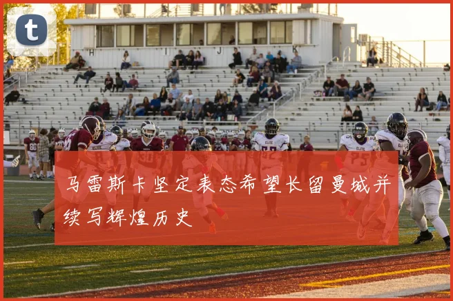 马雷斯卡坚定表态希望长留曼城并续写辉煌历史