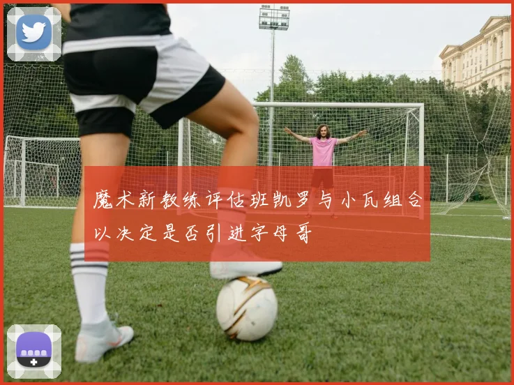 魔术新教练评估班凯罗与小瓦组合以决定是否引进字母哥
