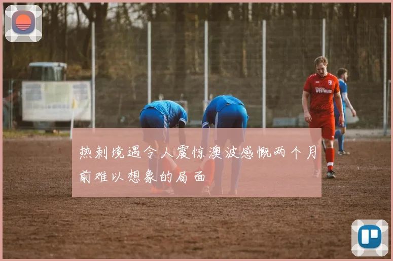 热刺境遇令人震惊澳波感慨两个月前难以想象的局面