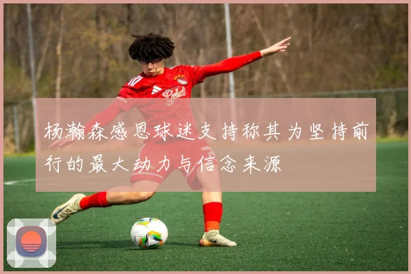 杨瀚森感恩球迷支持称其为坚持前行的最大动力与信念来源