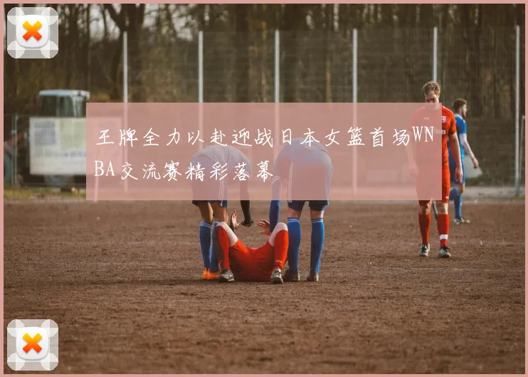 王牌全力以赴迎战日本女篮首场WNBA交流赛精彩落幕