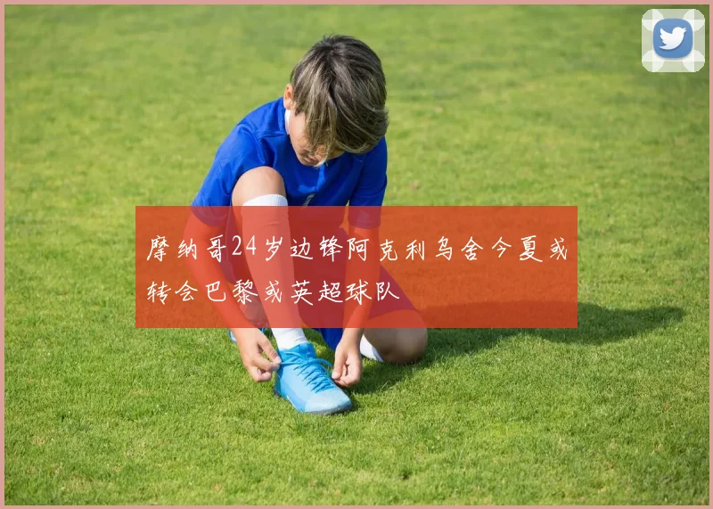 摩纳哥24岁边锋阿克利乌舍今夏或转会巴黎或英超球队