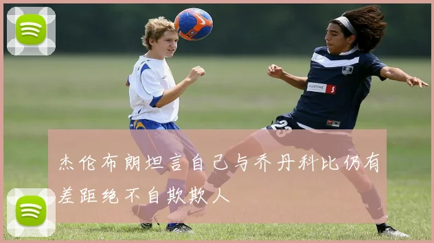 杰伦布朗坦言自己与乔丹科比仍有差距绝不自欺欺人