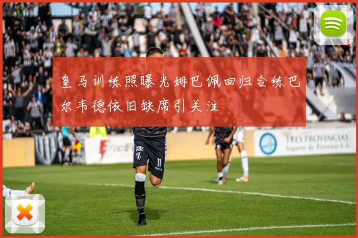 皇马训练照曝光姆巴佩回归合练巴尔韦德依旧缺席引关注