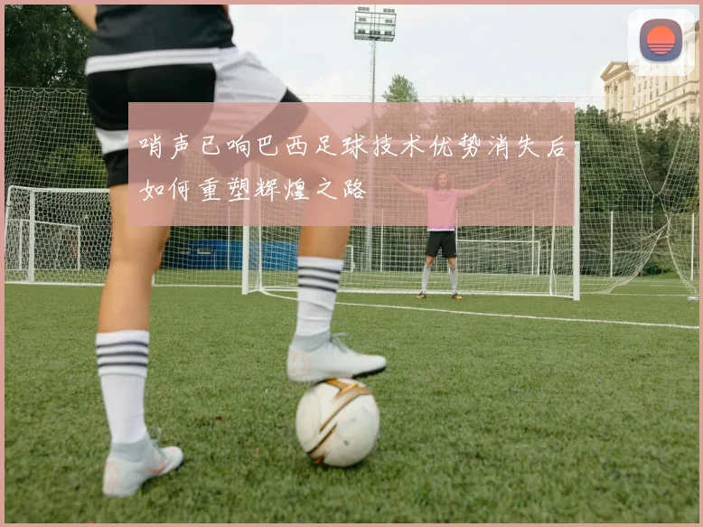 哨声已响巴西足球技术优势消失后如何重塑辉煌之路