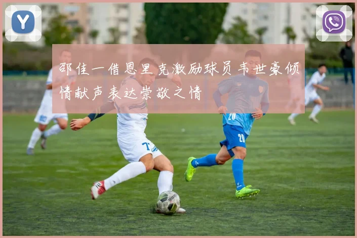 邵佳一借恩里克激励球员韦世豪倾情献声表达崇敬之情
