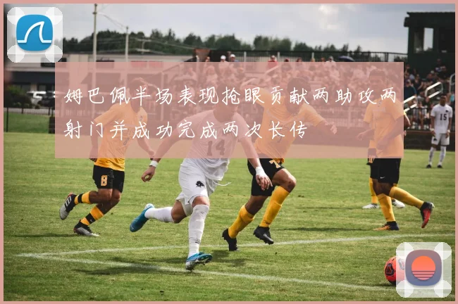 姆巴佩半场表现抢眼贡献两助攻两射门并成功完成两次长传