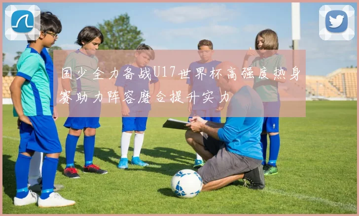 国少全力备战U17世界杯高强度热身赛助力阵容磨合提升实力