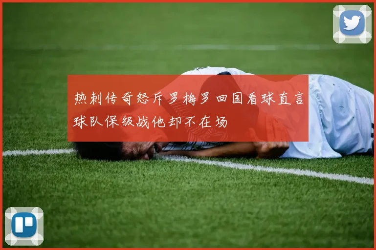 热刺传奇怒斥罗梅罗回国看球直言球队保级战他却不在场