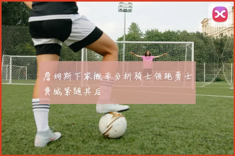 詹姆斯下家概率分析骑士领跑勇士费城紧随其后