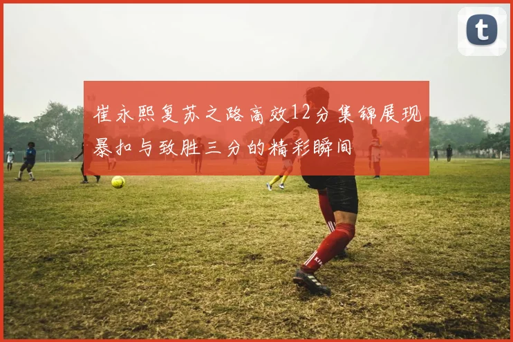 崔永熙复苏之路高效12分集锦展现暴扣与致胜三分的精彩瞬间