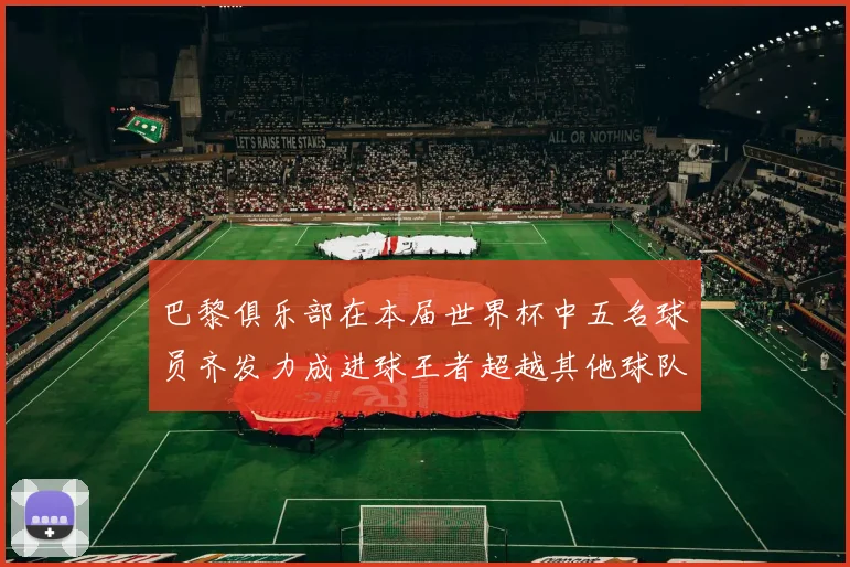 巴黎俱乐部在本届世界杯中五名球员齐发力成进球王者超越其他球队