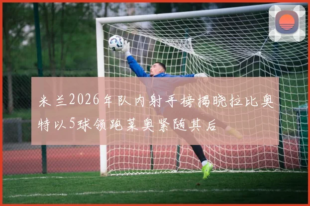 米兰2026年队内射手榜揭晓拉比奥特以5球领跑莱奥紧随其后
