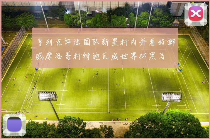 亨利点评法国队新星科内并看好挪威摩洛哥科特迪瓦成世界杯黑马