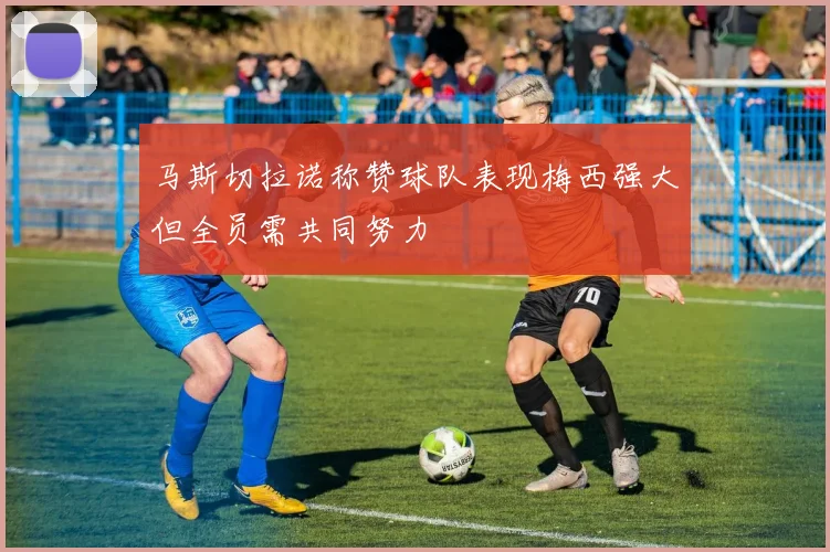 马斯切拉诺称赞球队表现梅西强大但全员需共同努力