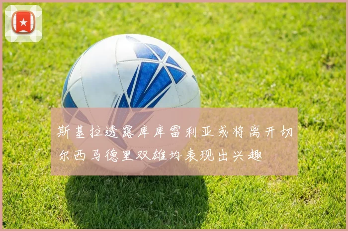 斯基拉透露库库雷利亚或将离开切尔西马德里双雄均表现出兴趣