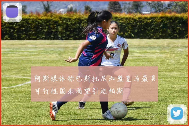 阿斯媒体称巴斯托尼加盟皇马最具可行性国米渴望引进帕斯