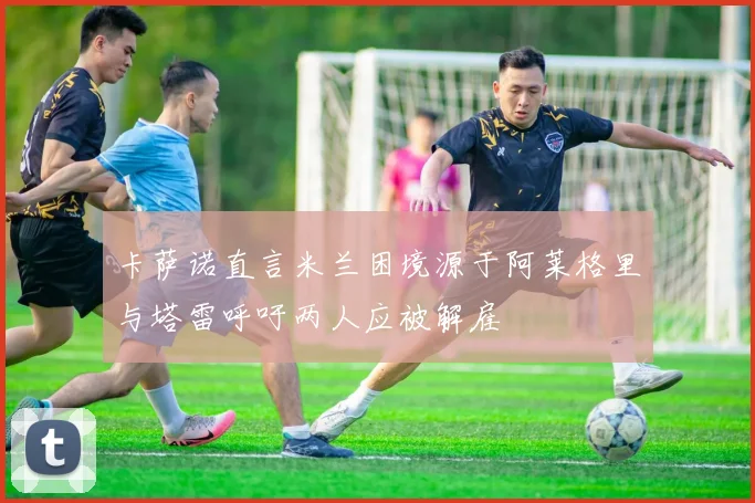 卡萨诺直言米兰困境源于阿莱格里与塔雷呼吁两人应被解雇