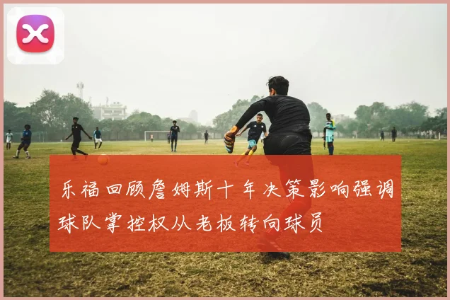 乐福回顾詹姆斯十年决策影响强调球队掌控权从老板转向球员