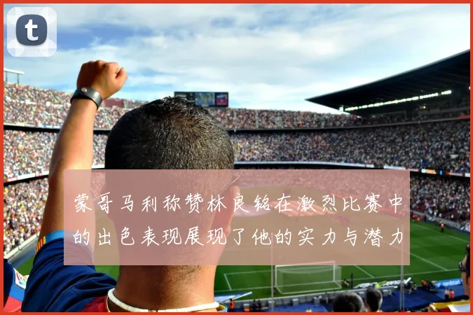 蒙哥马利称赞林良铭在激烈比赛中的出色表现展现了他的实力与潜力